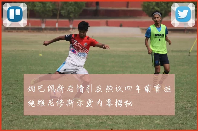 姆巴佩新恋情引发热议四年前曾拒绝维尼修斯示爱内幕揭秘